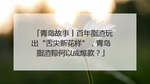 青岛故事丨百年脂渣玩出“舌尖新花样”，青岛脂渣粽何以成爆款？